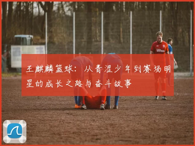 王麒麟篮球：从青涩少年到赛场明星的成长之路与奋斗故事