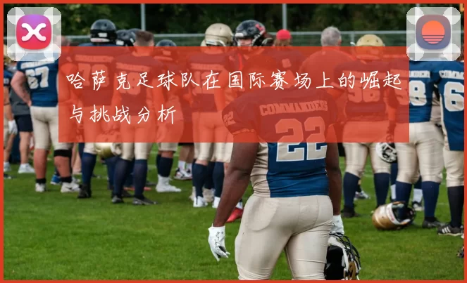 哈萨克足球队在国际赛场上的崛起与挑战分析