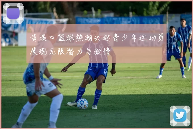 黄溪口篮球热潮兴起青少年运动员展现无限潜力与激情