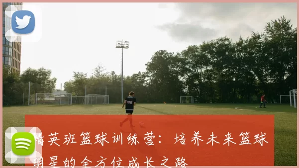 精英班篮球训练营：培养未来篮球明星的全方位成长之路