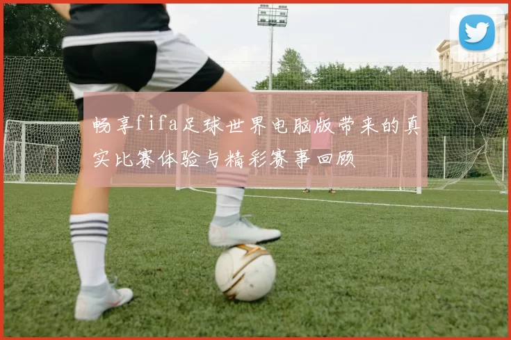 畅享fifa足球世界电脑版带来的真实比赛体验与精彩赛事回顾